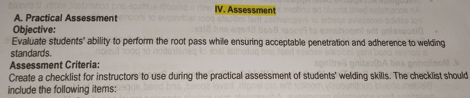 Assessment 
A. Practical Assessment 
Objective: 
Evaluate students' ability to perform the root pass while ensuring acceptable penetration and adherence to welding 
standards. 
Assessment Criteria: 
Create a checklist for instructors to use during the practical assessment of students' welding skills. The checklist should 
include the following items: