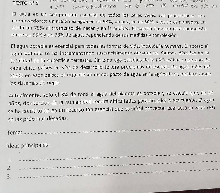 TEXTO N° 5 
El agua es un componente esencial de todos los seres vivos. Las proporciones son 
conmovedoras: un melón es agua en un 98%; un pez, en un 80%; y los seres humanos, en 
hasta un 75% al momento de nacer y en la adultez. El cuerpo humano está compuesto 
entre un 55% y un 78% de agua, dependiendo de sus medidas y complexión. 
El agua potable es esencial para todas las formas de vida, incluida la humana. El acceso al 
agua potable se ha incrementando sustancialmente durante las últimas décadas en la 
totalidad de la superficie terrestre. Sin embrago estudios de la FAO estiman que uno de 
cada cinco países en vías de desarrollo tendrá problemas de escasez de agua antes del 
2030; en esos países es urgente un menor gasto de agua en la agricultura, modernizando 
los sistemas de riego. 
Actualmente, solo el 3% de toda el agua del planeta es potable y se calcula que, en 30
años, dos tercios de la humanidad tendrá dificultades para acceder a esa fuente. El agua 
se ha constituido en un recurso tan esencial que es difícil proyectar cual será su valor real 
en las próximas décadas. 
Tema: 
_ 
Ideas principales: 
1. 
_ 
2._ 
_ 
3.