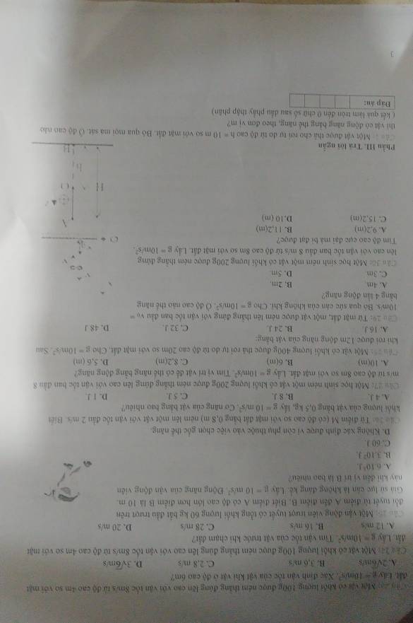 ậy 2ạ: Một vậi có khổi lượng 100g được ném thắng đùng lên cao với vận tốc Sm/s tử độ cao 4m so với mặt
đất Láy g-10m/s^2 *. Xác định vận tốc của vật khi vật ở độ cao 6m?
A. 2sqrt(6) os B. 3,6 m/s C. 2,8 m/s D. 3sqrt(6)m/s
Cáu 24: Một vật có khối lượng 100g được ném thắng đùng lên cao với vận tốc 8m/s từ độ cao 4m so với mặt
đất, Lây g=10m/s^2 Tim vận tốc của vật trước khi chạm đất?
A. 12 m/s B. 16 m/s C. 28 m/s D. 20 m/s
=ổ: Một vận động viên trượt tuyết có tổng khối lượng 60 kg bắt đầu trượt trên
đổi tuyết từ điểm A đến điểm B. Biết điểm A có độ cao lớn hơn điểm B là 10 m.
Giả sử lực cân là không đáng kế, Lây g=10m/s^2 Động năng của vận động viên
này khi đến vị trí B là bao nhiều?
A. 6:10^3J.
B. 3.10^2J.
C. 60 J.
D. Không xác định được vi còn phụ thuộc vào việc chọn gốc thể năng.
Các lác Từ điểm M (có độ cao so với mặt đất bằng 0,8 m) ném lên một vật với vận tốc đầu 2 m/s. Biết
khổi lượng của vật bảng 0,5 kg, lấy g=10m/s^2 Cơ năng của vật bằng bao nhiều? D. 1 !.
A. 4 J. B. 8 J. C. 5 J.
Cây 27: Một học sinh ném một vật có khổi lượng 200g được ném thắng đứng lên cao với vận tốc ban đầu 8
m/s từ độ cao 8m so với mật đất. Lây g=10m/s^2 Tim vị trí vật để có thể năng bằng động năng?
A. 10(m) B. 6(m) C. 8.2(m D. 5,6 (m)
==u ==: Một vật có khối lượng 400g được thả rợi tự do từ độ cao 20m so với mặt đất. Cho g=10m/s^2 Sau
khi rợi được 12m động năng của vật bằng:
A. 16 J. B. 24 J C. 32 J. D. 48 J
Cáo 29: Từ mặt đất, một vật được ném lên thẳng đứng với vận tốc ban đầu v_0=
10m/s. Bò qua sức cân của không khi. Cho g=10m/s^2.0ds cao nào thể năng
bằng 4 lần động năng?
A. 4m B, 2m,
C. 3m D. 5m
Câu 3ốc Một học sinh ném một vật có khối lượng 200g được ném thắng đứng
lên cao với vận tốc ban đầu 8 m/s từ độ cao 8m sơ với mặt đất. Lầy g=10m/s^2. 1+frac beginarrayr 1.5 * 1endarray  x^3 * 3endarray =1endarray 
Tim độ cao cực đại mà bí đạt được?
A. 9,2(m) B. 11,2(m)
C. 15,2(m) D. 10(m)
H* 4_0
b_n^((b')_n)
Phầu III Trá lời ngẫn
□ 
Một vật được thả cho rơi tự do từ độ cao h=10 m so với mặt đất. Bỏ qua mọi ma sát. Ở độ cao nào
thì vật có động năng bằng thể năng, theo đơn vị m?
( kết quả làm tròn đến 0 chữ số sau dầu phẩy thập phân)
Đáp án:
3