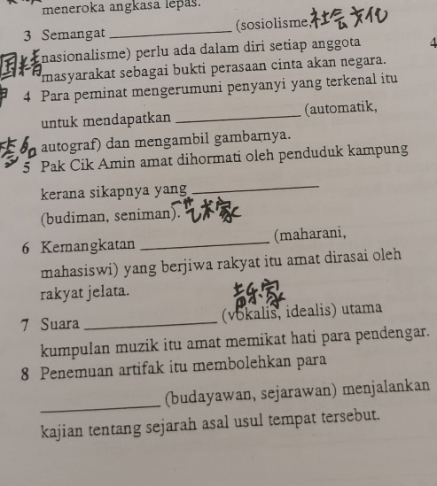 meneroka angkasa lepas.
3 Semangat _(sosiolisme 
(nasionalisme) perlu ada dalam diri setiap anggota 4
masyarakat sebagai bukti perasaan cinta akan negara. 
4 Para peminat mengerumuni penyanyi yang terkenal itu 
untuk mendapatkan _(automatik, 
autograf) dan mengambil gambarnya. 
5 Pak Cik Amin amat dihormati oleh penduduk kampung 
kerana sikapnya yang 
_ 
(budiman, seniman). 
6 Kemangkatan _(maharani, 
mahasiswi) yang berjiwa rakyat itu amat dirasai oleh 
rakyat jelata. 
7 Suara _(vokalis, idealis) utama 
kumpulan muzik itu amat memikat hati para pendengar. 
8 Penemuan artifak itu membolehkan para 
_ 
(budayawan, sejarawan) menjalankan 
kajian tentang sejarah asal usul tempat tersebut.