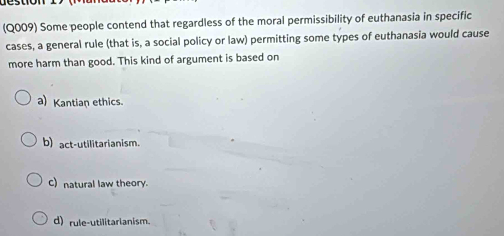 tio n 
(Q009) Some people contend that regardless of the moral permissibility of euthanasia in specific
cases, a general rule (that is, a social policy or law) permitting some types of euthanasia would cause
more harm than good. This kind of argument is based on
a) Kantian ethics.
b) act-utilitarianism.
C) natural law theory.
d) rule-utilitarianism.