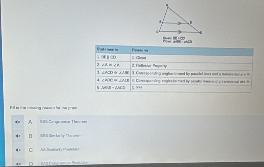 Given: overline DEparallel overline CD
Prove: △ ADE=△ ACD
Fill in the missing reason for the proof
A SSS Congruence Theorem
B SSS Similarity Theorem
C AA Similarity Postulate
SAS Congruence Postulate