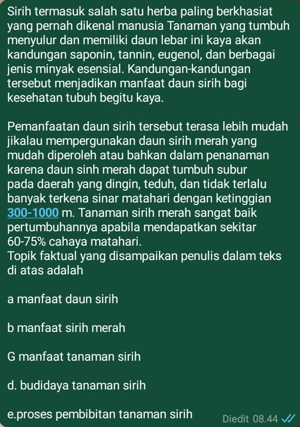 Sirih termasuk salah satu herba paling berkhasiat
yang pernah dikenal manusia Tanaman yang tumbuh
menyulur dan memiliki daun lebar ini kaya akan
kandungan saponin, tannin, eugenol, dan berbagai
jenis minyak esensial. Kandungan-kandungan
tersebut menjadikan manfaat daun sirih bagi
kesehatan tubuh begitu kaya.
Pemanfaatan daun sirih tersebut terasa lebih mudah
jikalau mempergunakan daun sirih merah yang
mudah diperoleh atau bahkan dalam penanaman
karena daun sinh merah dapat tumbuh subur
pada daerah yang dingin, teduh, dan tidak terlalu
banyak terkena sinar matahari dengan ketinggian
300-1000 m. Tanaman sirih merah sangat baik
pertumbuhannya apabila mendapatkan sekitar
60-75% cahaya matahari.
Topik faktual yang disampaikan penulis dalam teks
di atas adalah
a manfaat daun sirih
b manfaat sirih merah
G manfaat tanaman sirih
d. budidaya tanaman sirih
e.proses pembibitan tanaman sirih Diedit 08.44