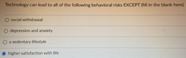 Technology can lead to all of the following behavioral risks EXCEPT (fll in the blank here)
social withdrawal
depression and anxiety
a sedentary lifestyle
higher satisfaction with life