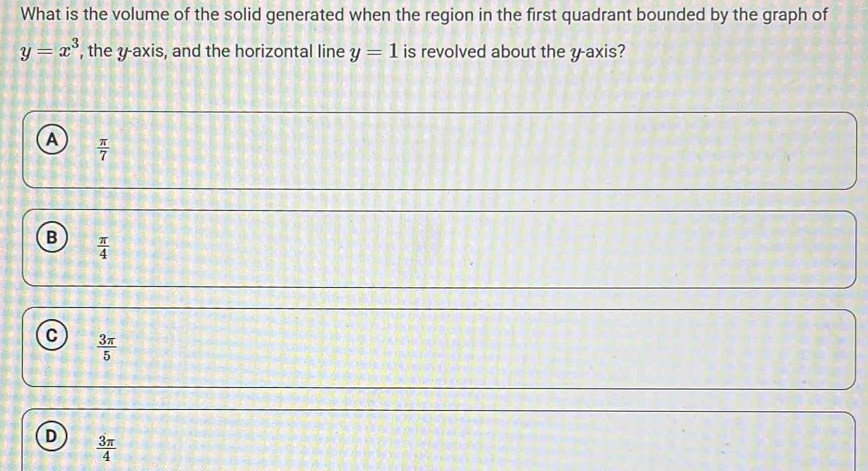 What is the volume of the solid generated when the region in the first quadrant bounded by the graph of
y=x^3 , the y-axis, and the horizontal line y=1 is revolved about the y axis?
A  π /7 
B  π /4 
C  3π /5 
D  3π /4 