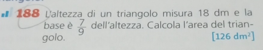 ■* 188 Laltezza di un triangolo misura 18 dm e la 
base è  7/9  dell’altezza. Calcola l’area del trian- 
golo. [126dm^2]