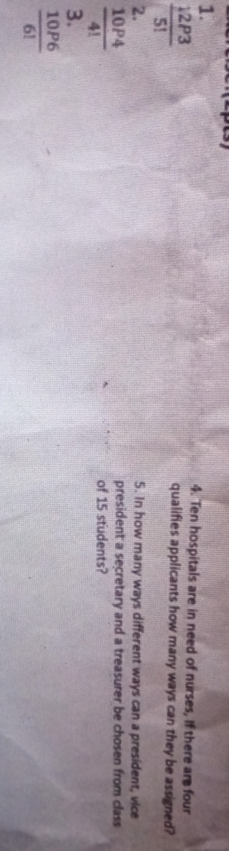 Ten hospitals are in need of nurses, If there are four
 12P3/5! 
qualifies applicants how many ways can they be assigned? 
2. 5. In how many ways different ways can a president, vice
 10P4/4! 
president a secretary and a treasurer be chosen from class 
of 15 students? 
3.
 10P6/6! 
