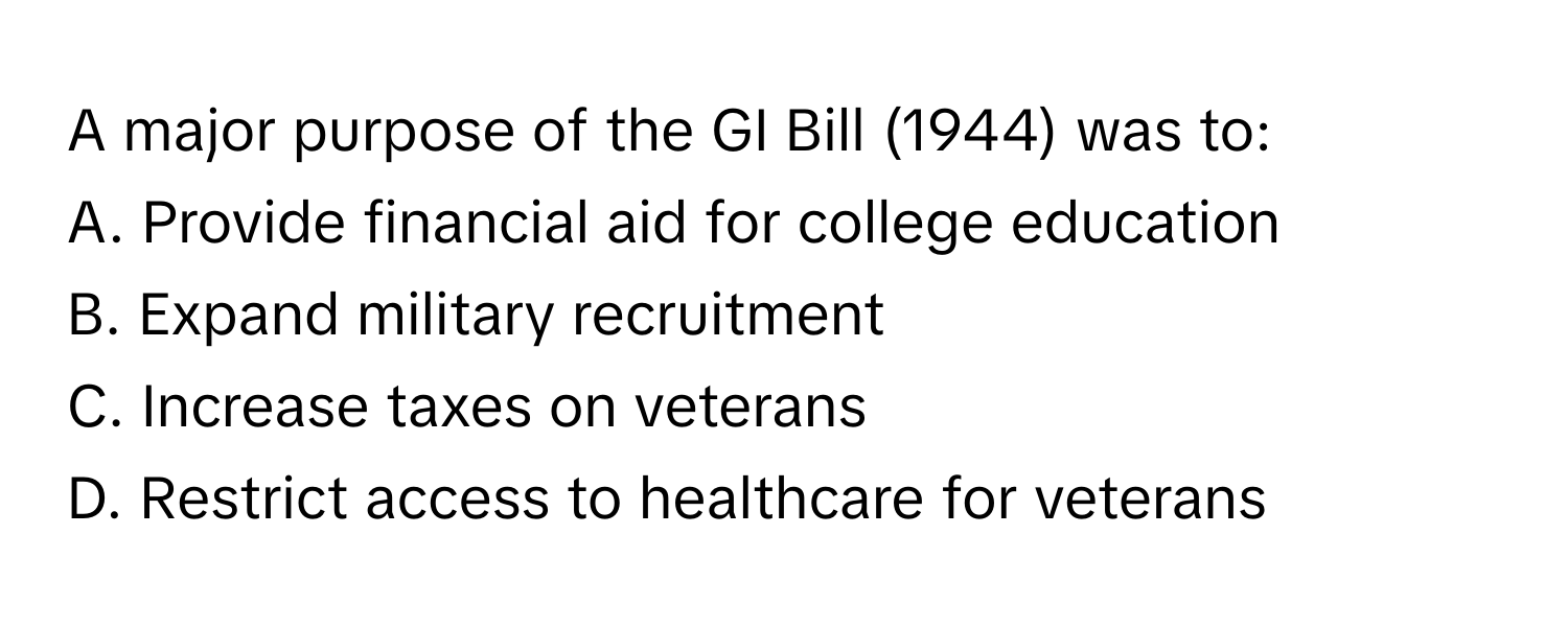 A major purpose of the GI Bill (1944) was to:

A. Provide financial aid for college education 
B. Expand military recruitment 
C. Increase taxes on veterans 
D. Restrict access to healthcare for veterans