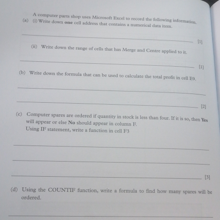 A computer parts shop uses Microsoft Excel to record the following information. 
(a) (i) Write down one cell address that contains a numerical data item. 
_ 
[1] 
(ii) Write down the range of cells that has Merge and Centre applied to it. 
_ 
[1] 
(b) Write down the formula that can be used to calculate the total profit in cell E9. 
_ 
_ 
[2] 
(c) Computer spares are ordered if quantity in stock is less than four. If it is so, then Yes 
will appear or else No should appear in column F. 
Using IF statement, write a function in cell F3
_ 
_ 
_ 
[3] 
(d) Using the COUNTIF function, write a formula to find how many spares will be 
ordered. 
_