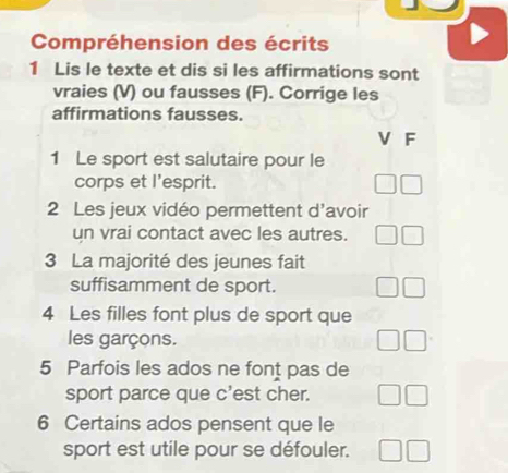 Compréhension des écrits 
1 Lis le texte et dis si les affirmations sont 
vraies (V) ou fausses (F). Corrige les 
affirmations fausses. 
V F 
1 Le sport est salutaire pour le 
corps et l'esprit. 
2 Les jeux vidéo permettent d'avoir 
un vrai contact avec les autres. 
3 La majorité des jeunes fait 
suffisamment de sport. 
4 Les filles font plus de sport que 
les garçons. 
5 Parfois les ados ne font pas de 
sport parce que c'est cher. 
6 Certains ados pensent que le 
sport est utile pour se défouler.