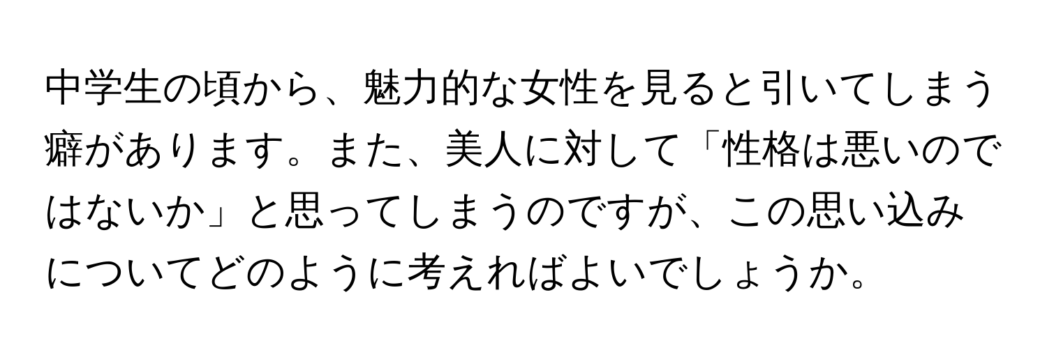 中学生の頃から、魅力的な女性を見ると引いてしまう癖があります。また、美人に対して「性格は悪いのではないか」と思ってしまうのですが、この思い込みについてどのように考えればよいでしょうか。