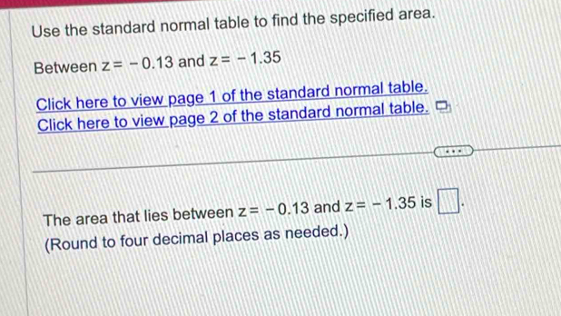 Use the standard normal table to find the specified area. 
Between z=-0.13 and z=-1.35
Click here to view page 1 of the standard normal table. 
Click here to view page 2 of the standard normal table. 
The area that lies between z=-0.13 and z=-1.35 is □. 
(Round to four decimal places as needed.)