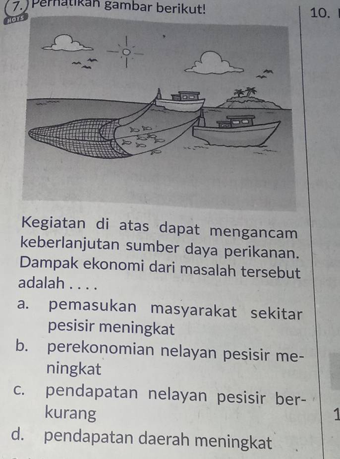 Pernatikan gambar berikut!
H
10.
Kegiatan di atas dapat mengancam
keberlanjutan sumber daya perikanan.
Dampak ekonomi dari masalah tersebut
adalah . . . .
a. pemasukan masyarakat sekitar
pesisir meningkat
b. perekonomian nelayan pesisir me-
ningkat
c. pendapatan nelayan pesisir ber-
kurang 1
d. pendapatan daerah meningkat