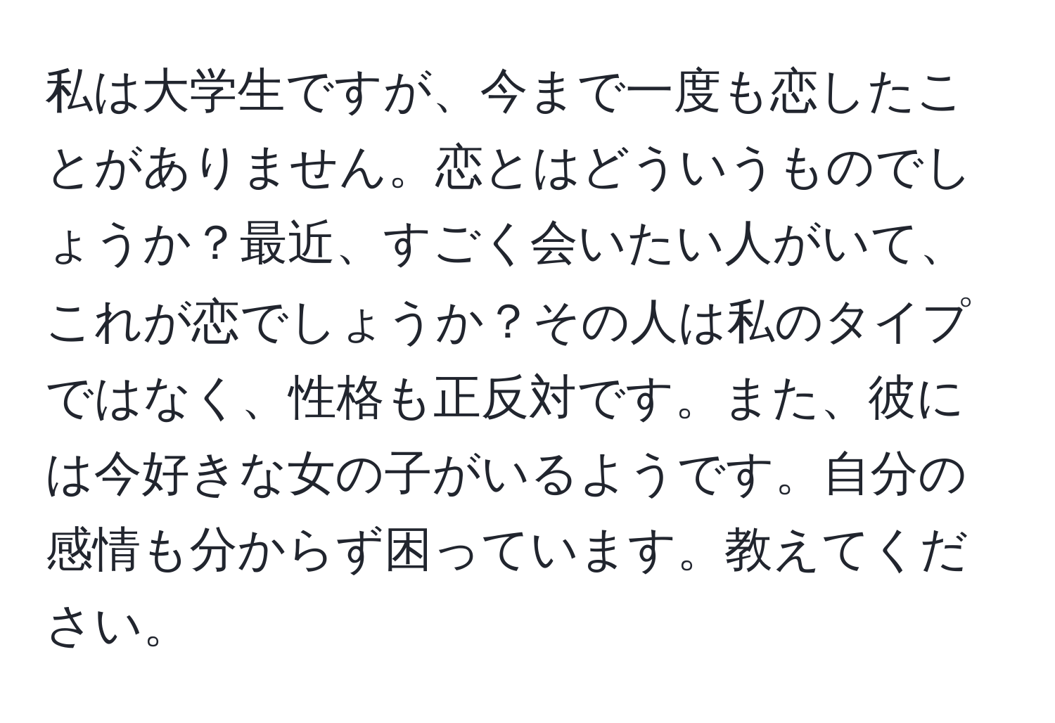 私は大学生ですが、今まで一度も恋したことがありません。恋とはどういうものでしょうか？最近、すごく会いたい人がいて、これが恋でしょうか？その人は私のタイプではなく、性格も正反対です。また、彼には今好きな女の子がいるようです。自分の感情も分からず困っています。教えてください。