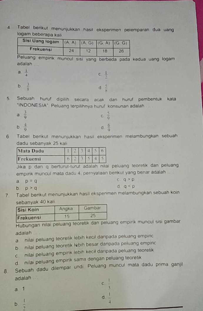 Tabel berikut menunjukkan hasil eksperimen pelemparan dua uang
logam beberapa kali
mpirk muncul sisi yang berbeda pada kedua uang logam
adalah
a  1/4 
C.  1/2 
b  3/8 
d  5/8 
5. Sebuah huruf dipilih secara acak dan huruf pembentuk kata
"INDONESIA" Peluang terpilihnya huruf konsunan adalah
a  3/9 
C  5/9 
b  4/9 
d  6/9 
6. Tabel berkut menunjukkan hasil ekspermen melambungkan sebuah
dadu sebanyak 25 kal
Jika p dan q berturut-turut adalah nilai peluang teoretik dan peluan
empirik muncul mata dadu 4, pernyataan benkul yang benar adalah
a. p=q
C. q>p
b p>q
d q
7. Tabel berikut menunjukkan hasil ekspenmen melambungkan sebuah koin
anyak 40 kali
Hubungan nilai peluang teoretik g empink muncul sisi gambar
adalah
a  nilai peluang teoretik lebih kecil daripada peluang empiric
b nilai peluang teoretik lebih besar danpada peluang empirc
c nilai peluang empink lebih kecil daripada peluang teoretik
d  nilai peluang empirik sama dengan peluang teoretik
8. Sebuah dadu dilempar undi. Peluang muncul mata dadu prima ganjil
adalah ..
C.  1/3 
a 1
b  1/2 
d  1/4 