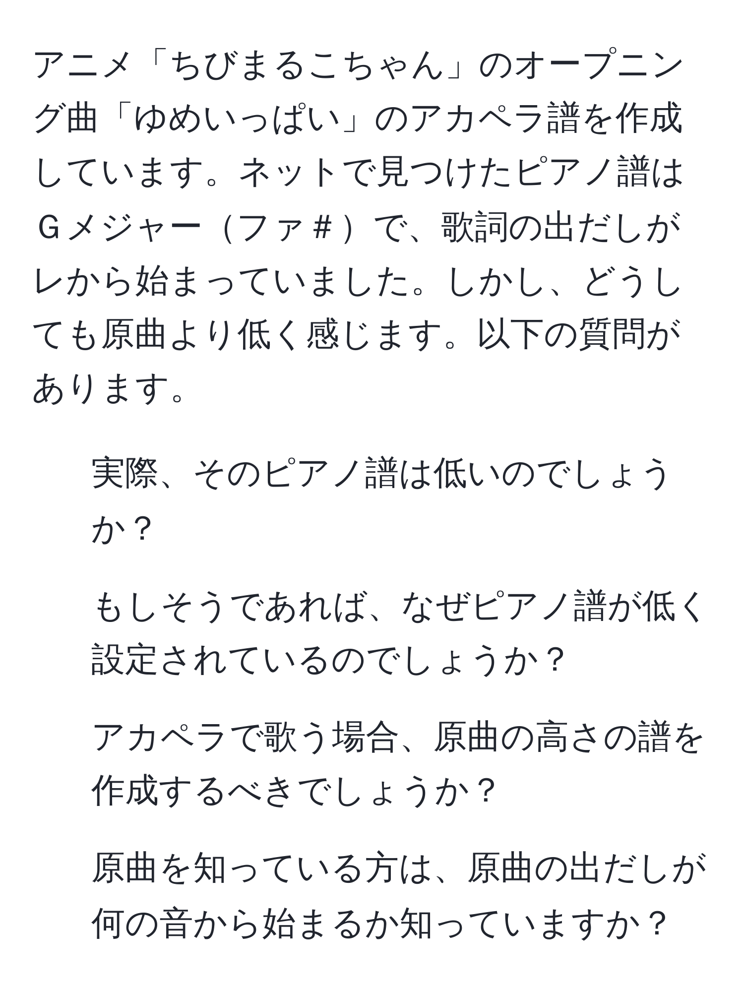 アニメ「ちびまるこちゃん」のオープニング曲「ゆめいっぱい」のアカペラ譜を作成しています。ネットで見つけたピアノ譜はＧメジャーファ＃で、歌詞の出だしがレから始まっていました。しかし、どうしても原曲より低く感じます。以下の質問があります。
1. 実際、そのピアノ譜は低いのでしょうか？
2. もしそうであれば、なぜピアノ譜が低く設定されているのでしょうか？
3. アカペラで歌う場合、原曲の高さの譜を作成するべきでしょうか？
4. 原曲を知っている方は、原曲の出だしが何の音から始まるか知っていますか？