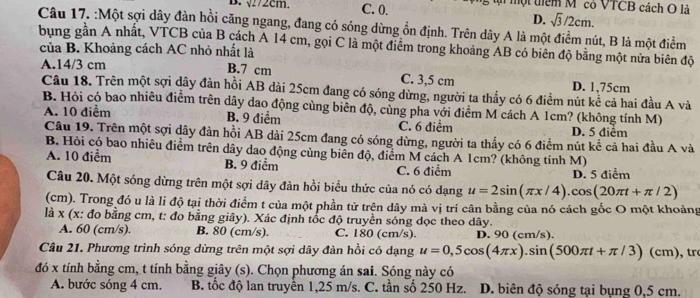 √272cm. C. 0.
un một tiểm M " có VTCB cách O là
D. sqrt(3)/2cm.
Câu 17. :Một sợi dây đàn hồi căng ngang, đang có sóng dừng ổn định. Trên dây A là một điểm nút, B là một điểm
bung gần A nhất, VTCB của B cách A 14 cm, gọi C là một điểm trong khoảng AB có biên độ bằng một nửa biên độ
của B. Khoảng cách AC nhỏ nhất là
A.14/3 cm B.7 cm C. 3,5 cm D. 1,75cm
Câu 18. Trên một sợi dây đàn hồi AB dài 25cm đang có sóng dừng, người ta thấy có 6 điểm nút kể cả hai đầu A và
B. Hỏi có bao nhiêu điểm trên dây dao động cùng biển độ, cùng pha với điểm M cách A 1cm? (không tính M)
A. 10 điểm B. 9 điểm C. 6 điểm
D. 5 điểm
Câu 19. Trên một sợi dây đàn hồi AB dài 25cm đang có sóng dừng, người ta thấy có 6 điểm nút kể cả hai đầu A và
B. Hỏi có bao nhiêu điểm trên dây dao động cùng biến độ, điểm M cách A 1cm? (không tính M)
A. 10 điểm B. 9 điểm C. 6 điểm
D. 5 điểm
Câu 20. Một sóng dừng trên một sợi dây đàn hồi biểu thức của nó có dạng u=2sin (π x/4).cos (20π t+π /2)
(cm). Trong đó u là li độ tại thời điểm t của một phần tử trện dây mà vị trí cân bằng của nó cách gốc O một khoảng
là x (x: đo bằng cm, t: đo bằng giây). Xác định tốc độ truyền sóng dọc theo dây.
A. 60 (cm/s). B. 80 (cm/s). C. 180 (cm/s). D. 90 (cm/s).
Câu 21. Phương trình sóng dừng trên một sợi dây đàn hồi có dạng u=0,5cos (4π x).sin (500π t+π /3)(cm) , tr
đó x tính bằng cm, t tính bằng giây (s). Chọn phương án sai. Sóng này có
A. bước sóng 4 cm. B. tốc độ lan truyền 1,25 m/s. C. tần số 250 Hz. D. biên độ sóng tại bụng 0,5 cm.