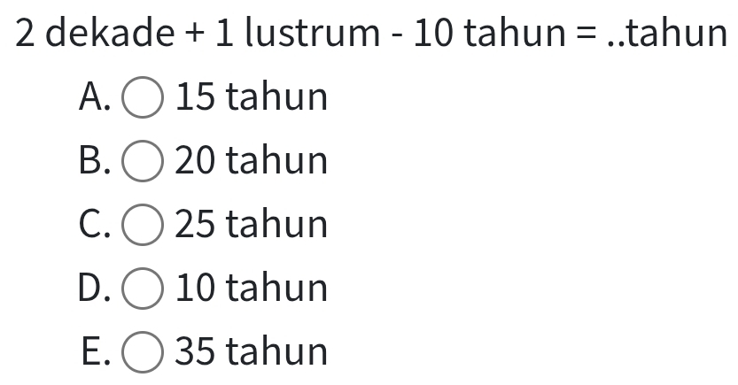 dekade + 1 lustrum - 10 tahun = ..tahun
A. 15 tahun
B. 20 tahun
C. 25 tahun
D. 10 tahun
E. ) 35 tahun