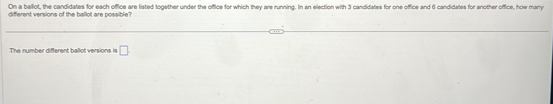 On a ballot, the candidates for each office are listed together under the office for which they are running. In an election with 3 candidates for one office and 6 candidates for another office, how many 
different versions of the ballot are possible? 
The number different ballot versions is □.