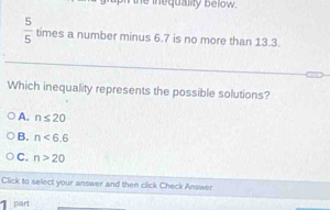 the inequality below .
 5/5  times a number minus 6.7 is no more than 13.3.
Which inequality represents the possible solutions?
A. n≤ 20
B. n<6.6
C. n>20
Click to select your answer and then click Check Answer.
part