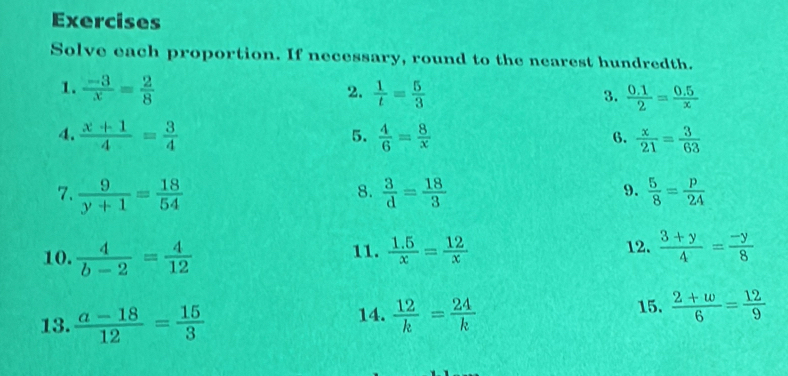 Exercises 
Solve each proportion. If necessary, round to the nearest hundredth. 
1.  (-3)/x = 2/8   1/t = 5/3 
2. 
3.  (0.1)/2 = (0.5)/x 
4.  (x+1)/4 = 3/4   4/6 = 8/x   x/21 = 3/63 
5. 
6. 
8. 
7.  9/y+1 = 18/54   3/d = 18/3   5/8 = p/24 
9. 
10.  4/b-2 = 4/12  11.  (1.5)/x = 12/x  12.  (3+y)/4 = (-y)/8 
14.  12/k = 24/k 
13.  (a-18)/12 = 15/3  15.  (2+w)/6 = 12/9 