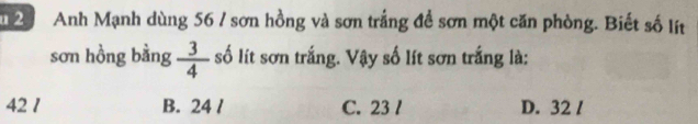 Anh Mạnh dùng 56 / sơn hồng và sơn trắng đề sơn một căn phòng. Biết số lít
sơn hồng bằng  3/4  ố lít sơn trắng. Vậy số lít sơn trắng là:
42 / B. 24 / C. 23 / D. 32 /