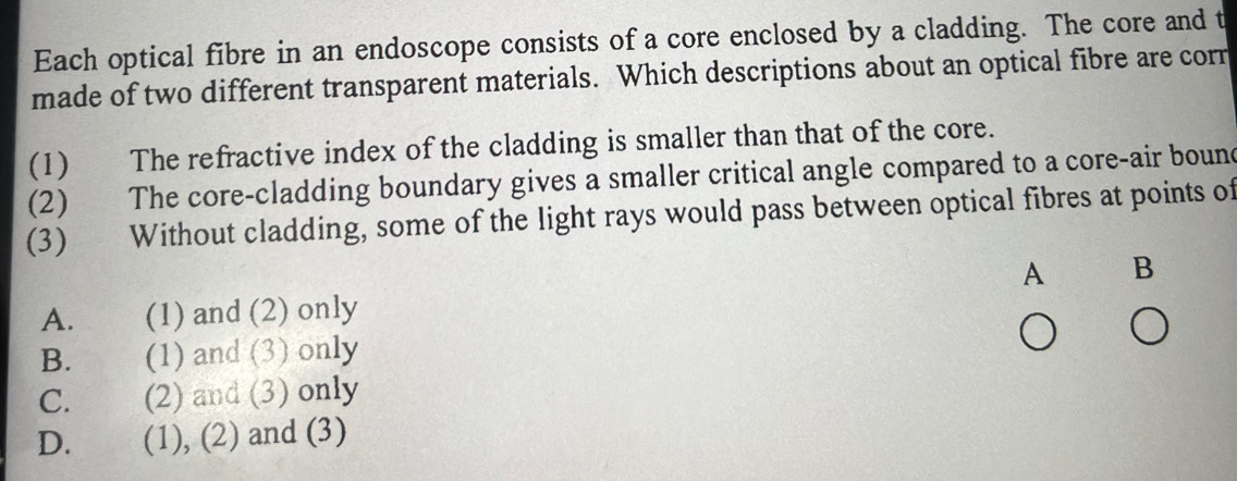 Each optical fibre in an endoscope consists of a core enclosed by a cladding. The core and t
made of two different transparent materials. Which descriptions about an optical fibre are corn
(1) The refractive index of the cladding is smaller than that of the core.
(2) The core-cladding boundary gives a smaller critical angle compared to a core-air bound
(3) Without cladding, some of the light rays would pass between optical fibres at points of
A B
A. (1) and (2) only
B. (1) and (3) only
C. (2) and (3) only
D. (1), (2) and (3)