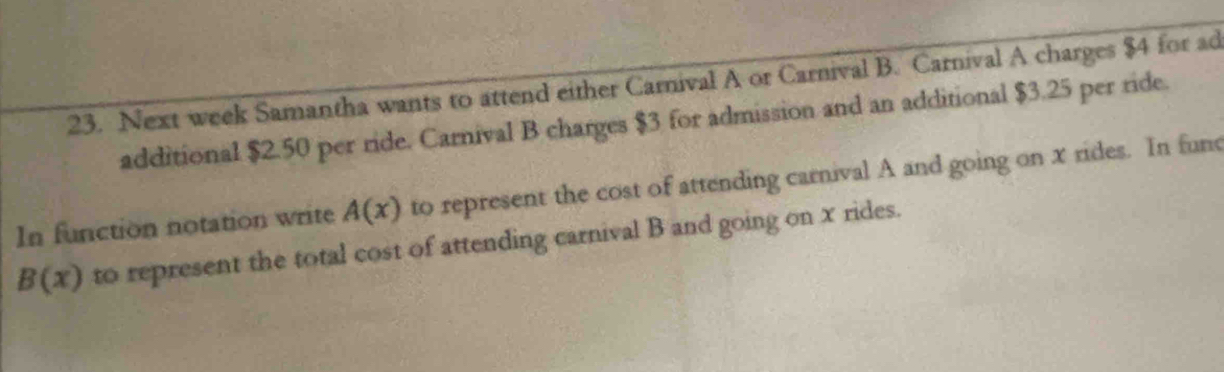 Next week Samantha wants to attend either Carnival A or Carnival B. Carnival A charges $4 for ad 
additional $2.50 per ride. Carnival B charges $3 for admission and an additional $3.25 per ride. 
In function notation write A(x) to represent the cost of attending carnival A and going on x rides. In func
B(x) to represent the total cost of attending carnival B and going on x rides.