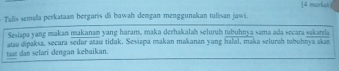 [4 markah 
Tulis semula perkataan bergaris di bawah dengan menggunakan tulisan jawi. 
Sesiapa yang makan makanan yang haram, maka derhakalah seluruh tubuhnya sama ada secara sukarela 
atau dipaksa, secara sedar atau tidak, Sesiapa makan makanan yang halal, maka seluruh tubuhnya akan 
taat dan selari dengan kebaikan.