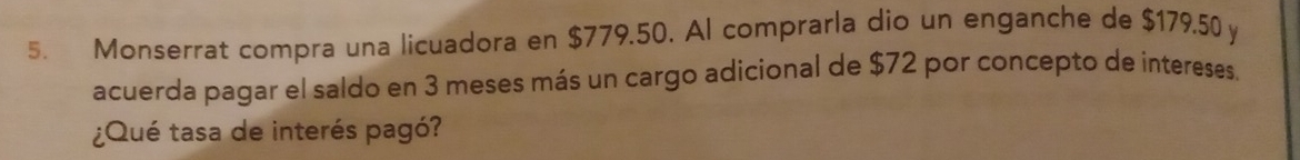 Monserrat compra una licuadora en $779.50. Al comprarla dio un enganche de $179.50 y 
acuerda pagar el saldo en 3 meses más un cargo adicional de $72 por concepto de intereses. 
¿Qué tasa de interés pagó?