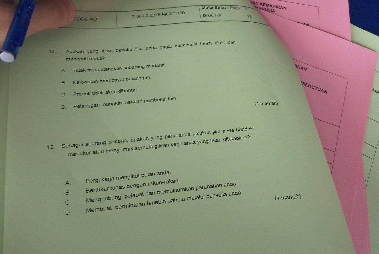 VAN KEMAHIRAN **ANUSIA
Muka Surat / Page 8
Z-009-2:2015-M02/T(1/4)
CODE NO Drpd / of 13
12. Apakah yang akan berlaku jika anda gagal memenuhi tarikh akhir dan
menepati masa?
A. Tidak mendatangkan sebarang mudarat.
'IRAN
B. Kelewatan membayar pelanggan.
SEKUTUAN
C. Produk tidak akan dihantar.
JAI
D. Pelanggan mungkin mencari pembekal lain.
(1 markah)
13. Sebagai seorang pekerja, apakah yang perlu anda lakukan jika anda hendak
menukar atau menyemak semula giliran kerja anda yang telah ditetapkan?
A. Pergi kerja mengikut pelan anda.
B. Bertukar tugas dengan rakan-rakan.
C. Menghubungi pejabat dan memaklumkan perubahan anda.
(1 markah)
D. Membuat permintaan terlebih dahulu melalui penyelia anda.