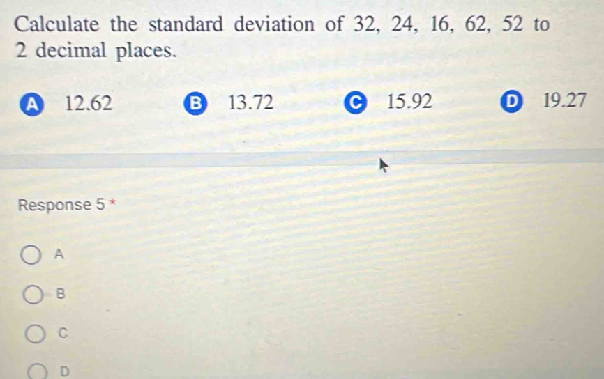 Calculate the standard deviation of 32, 24, 16, 62, 52 to
2 decimal places.
A 12.62 B 13.72 C 15.92 D 19.27
Response 5 *
A
B
C
D