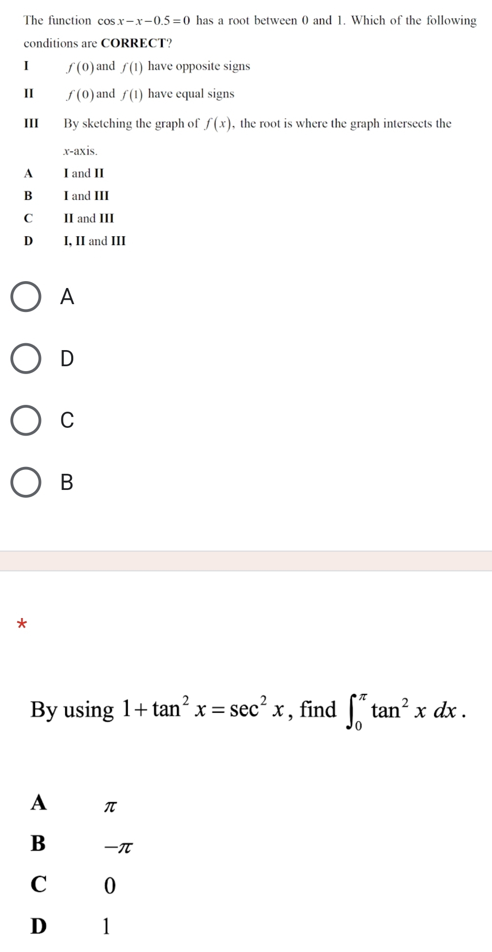 The function cos x-x-0.5=0 has a root between 0 and 1. Which of the following
conditions are CORRECT?
1 f(0) and f(1) have opposite signs
II f(0) and f(1) have equal signs
II By sketching the graph of f(x) , the root is where the graph intersects the
x-axis.
A I and II
B I and III
C II and III
D I, II and III
A
D
C
B
*
By using 1+tan^2x=sec^2x , find ∈t _0^((π)tan ^2)xdx.
A
π
B
-π
C 0
D 1