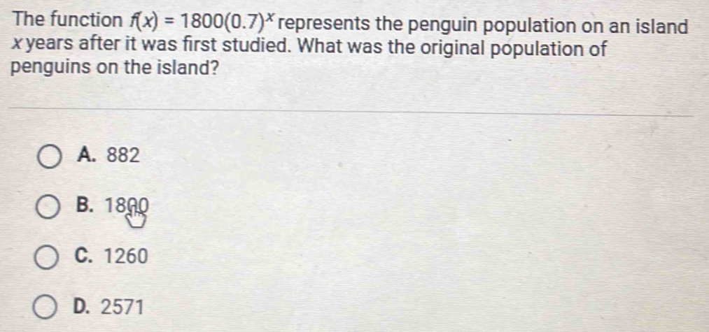 The function f(x)=1800(0.7)^x represents the penguin population on an island
x years after it was first studied. What was the original population of
penguins on the island?
A. 882
B. 1800
C. 1260
D. 2571