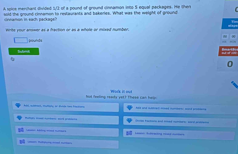 A spice merchant divided 1/2 of a pound of ground cinnamon into 5 equal packages. He then
sold the ground cinnamon to restaurants and bakeries. What was the weight of ground
cinnamon in each package? Tim
elaps
Write your answer as a fraction or as a whole or mixed number.
00. pounds 00
H0
Submit SmartSc
out of 100

Work it out
Not feeling ready yet? These can help:
Add, subtract, multiply, or divide two fractions Add and subtract mixed numbers: word problems
Multiply mixed numbers: word problems Divide fractions and mixed numbers: word problems
Lesson: Adding mixed numbers Lesson: Subtracting mixed numbers
Lesson: Multiplying mixed numbers