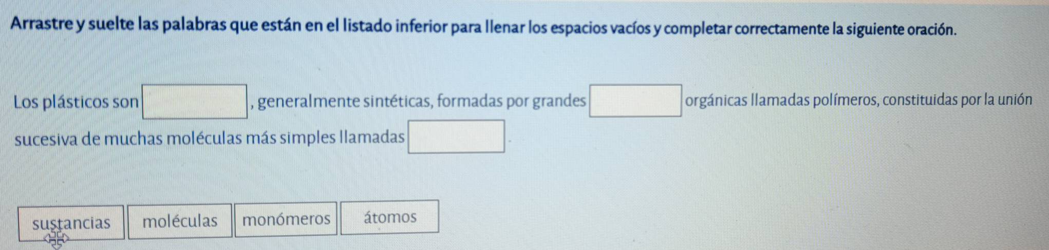 Arrastre y suelte las palabras que están en el listado inferior para llenar los espacios vacíos y completar correctamente la siguiente oración. 
Los plásticos son , generalmente sintéticas, formadas por grandes orgánicas llamadas polímeros, constituidas por la unión 
sucesiva de muchas moléculas más simples llamadas 
sustancias moléculas monómeros átomos