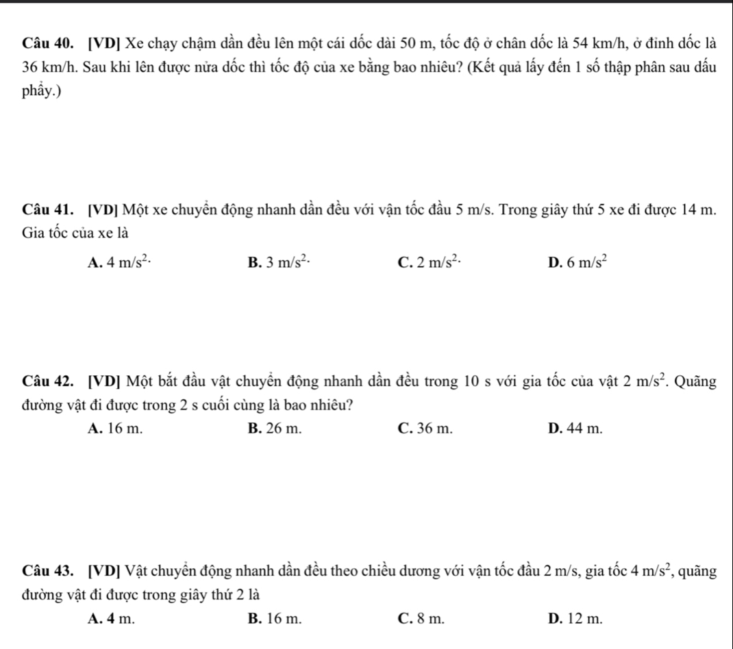 [VD] Xe chạy chậm dần đều lên một cái dốc dài 50 m, tốc độ ở chân dốc là 54 km/h, ở đinh dốc là
36 km/h. Sau khi lên được nửa dốc thì tốc độ của xe bằng bao nhiêu? (Kết quả lấy đến 1 số thập phân sau dấu
phầy.)
Câu 41. [VD] Một xe chuyển động nhanh dần đều với vận tốc đầu 5 m/s. Trong giây thứ 5 xe đi được 14 m.
Gia tốc của xe là
A. 4m/s^2· B. 3m/s^2· C. 2m/s^2· D. 6m/s^2
Câu 42. [VD] Một bắt đầu vật chuyển động nhanh dần đều trong 10 s với gia tốc của vật 2m/s^2. Quãng
đường vật đi được trong 2 s cuối cùng là bao nhiêu?
A. 16 m. B. 26 m. C. 36 m. D. 44 m.
Câu 43. [VD] Vật chuyển động nhanh dần đều theo chiều dương với vận tốc đầu 2 m/s, gia tốc 4m/s^2 , quãng
đường vật đi được trong giây thứ 2 là
A. 4 m. B. 16 m. C. 8 m. D. 12 m.
