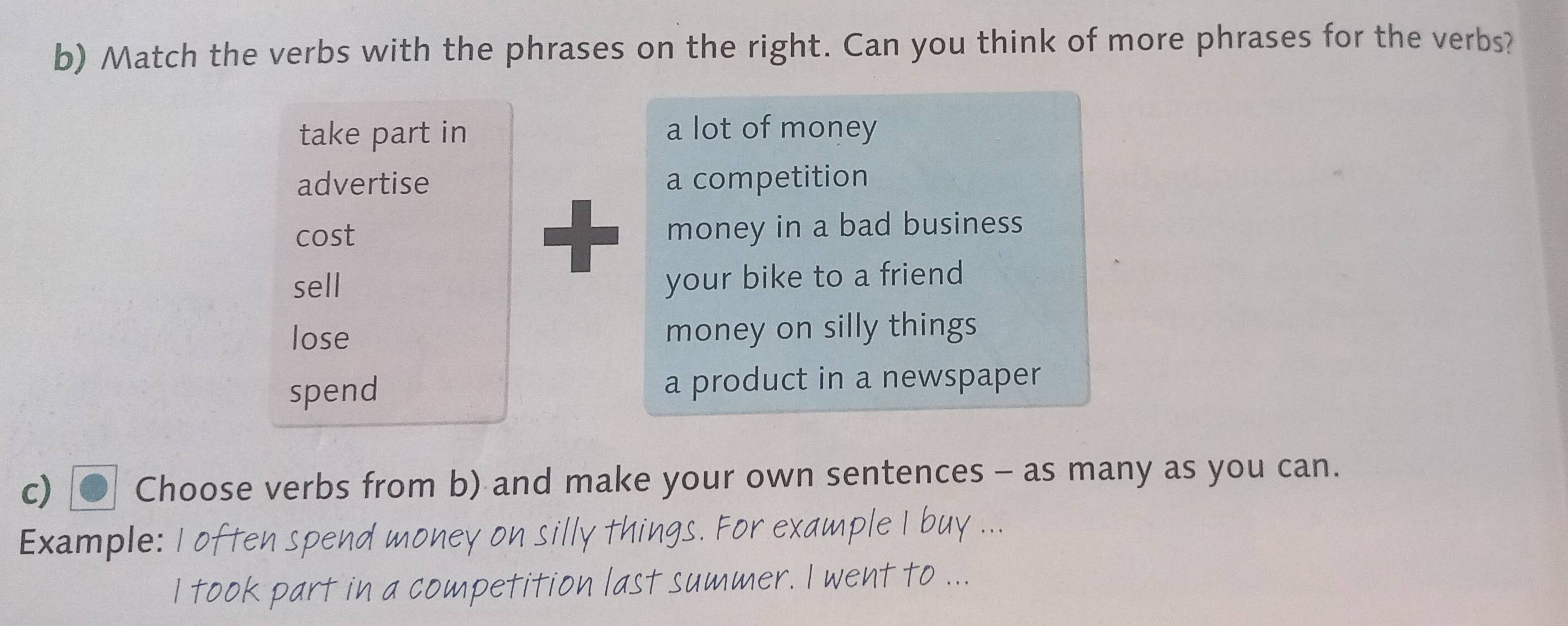 Match the verbs with the phrases on the right. Can you think of more phrases for the verbs?
take part in a lot of money
advertise a competition
cost money in a bad business
sell your bike to a friend
lose money on silly things
spend a product in a newspaper
c) Choose verbs from b) and make your own sentences - as many as you can.
Example:
petitio n last .