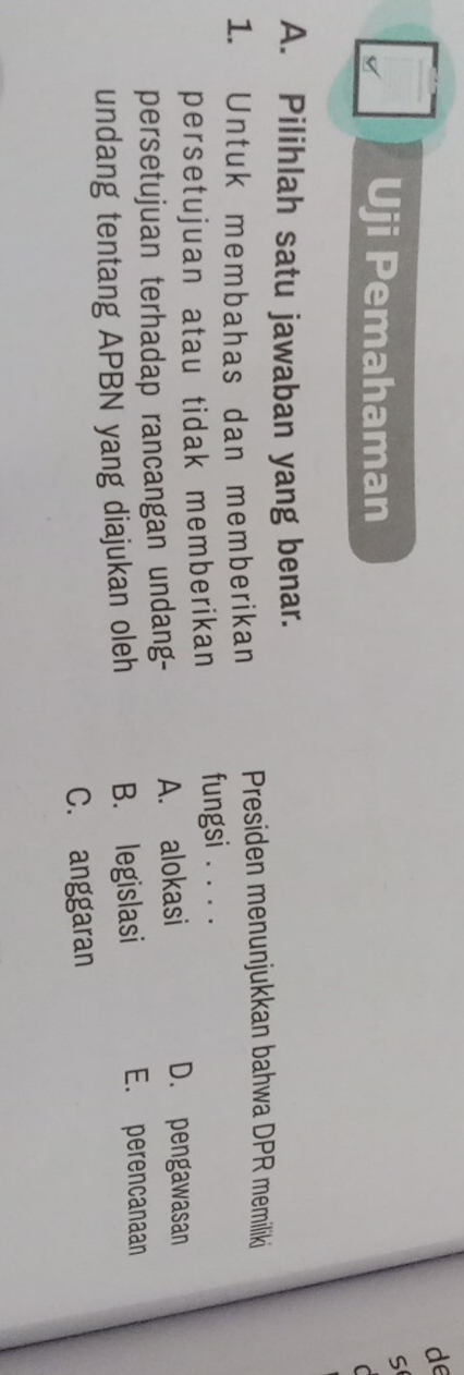 de
Uji Pemahaman
S
C
A. Pilihlah satu jawaban yang benar.
1. Untuk membahas dan memberikan Presiden menunjukkan bahwa DPR memiliki
persetujuan atau tidak memberikan fungsi_
persetujuan terhadap rancangan undang- A. alokasi
D. pengawasan
undang tentang APBN yang diajukan oleh B. legislasi
E. perencanaan
C. anggaran