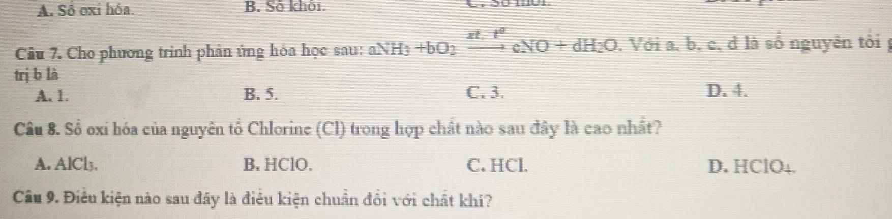 A. Sồ oxi hóa. B. Số khỏi.
Câu 7. Cho phương trình phân ứng hỏa học sau: aNH_3+bO_2xrightarrow xt_1t^2cNO+dH_2O . Với a. b. c, d là số nguyên tối 
trị b là
A. 1. B. 5. C. 3. D. 4.
Câu 8. Số oxi hóa của nguyên tổ Chlorine (Cl) trong hợp chất nào sau đây là cao nhất?
A. AlCl3. B. HClO. C. HCl. D. HClO₄.
Câu 9. Điều kiện nào sau đây là điều kiện chuẩn đổi với chất khi?