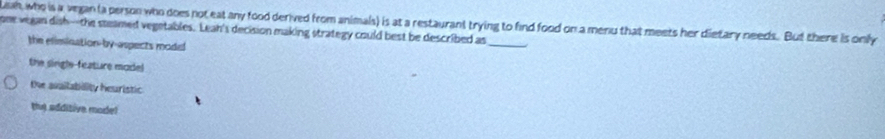 uah, who is a vegan la person who does not eat any food derived from animals) is at a restaurant trying to find food on a menu that meets her dietary needs. But there is only
one vegan dish--the steamed vegetables. Leah's decision making strategy could best be described as
the elimination-by-aspects model
the single-feature model
the avaltabiality heuristic
th) additive mode!