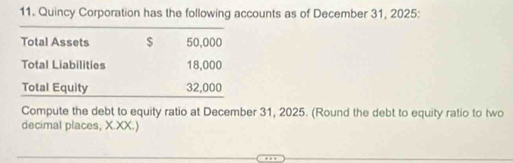 Quincy Corporation has the following accounts as of December 31, 2025: 
_ 
Total Assets $ 50,000
Total Liabilities 18,000
Total Equity 32,000
Compute the debt to equity ratio at December 31, 2025. (Round the debt to equity ratio to two 
decimal places, X.XX.)