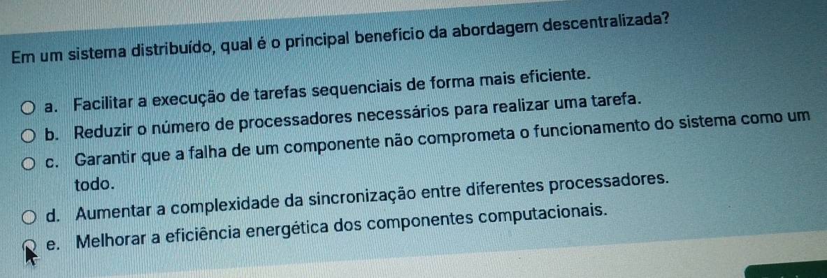 Em um sistema distribuído, qual é o principal benefício da abordagem descentralizada?
a. Facilitar a execução de tarefas sequenciais de forma mais eficiente.
b. Reduzir o número de processadores necessários para realizar uma tarefa.
c. Garantir que a falha de um componente não comprometa o funcionamento do sistema como um
todo.
d. Aumentar a complexidade da sincronização entre diferentes processadores.
e. Melhorar a eficiência energética dos componentes computacionais.