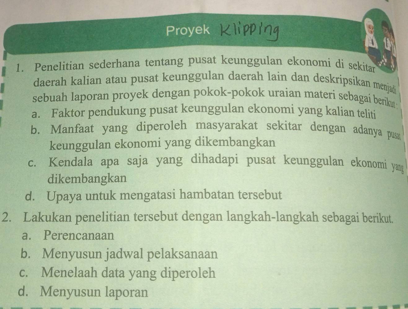 Proyek 
1. Penelitian sederhana tentang pusat keunggulan ekonomi di sekitan 
daerah kalian atau pusat keunggulan daerah lain dan deskripsikan menjadi 
sebuah laporan proyek dengan pokok-pokok uraian materi sebagai berikut 
a. Faktor pendukung pusat keunggulan ekonomi yang kalian teliti 
b. Manfaat yang diperoleh masyarakat sekitar dengan adanya pusat 
keunggulan ekonomi yang dikembangkan 
c. Kendala apa saja yang dihadapi pusat keunggulan ekonomi yang 
dikembangkan 
d. Upaya untuk mengatasi hambatan tersebut 
2. Lakukan penelitian tersebut dengan langkah-langkah sebagai berikut. 
a. Perencanaan 
b. Menyusun jadwal pelaksanaan 
c. Menelaah data yang diperoleh 
d. Menyusun laporan