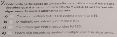 Pedro está participando de um desafio matemático no qual ele precisa
descobrir qual é o menor número natural múltiplo de 12 e 18 com três
algarismos. Assinale a alternativa correta.
a) O menor múltiplo que Pedro poderá encontrar é 36.
b) O múltiplo encontrado por Pedro é 100.
c) O múltiplo que Pedro respondeu foi 136.
d) Pedro não encontrou nenhum múltiplo com três algarismos.