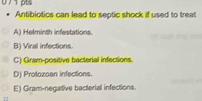 0 / 1 pts
Antibiotics can lead to septic shock if used to treat
A) Helminth infestations.
B) Viral infections.
C) Gram-positive bacterial infections.
D) Protozoan infections.
E) Gram-negative bacterial infections.