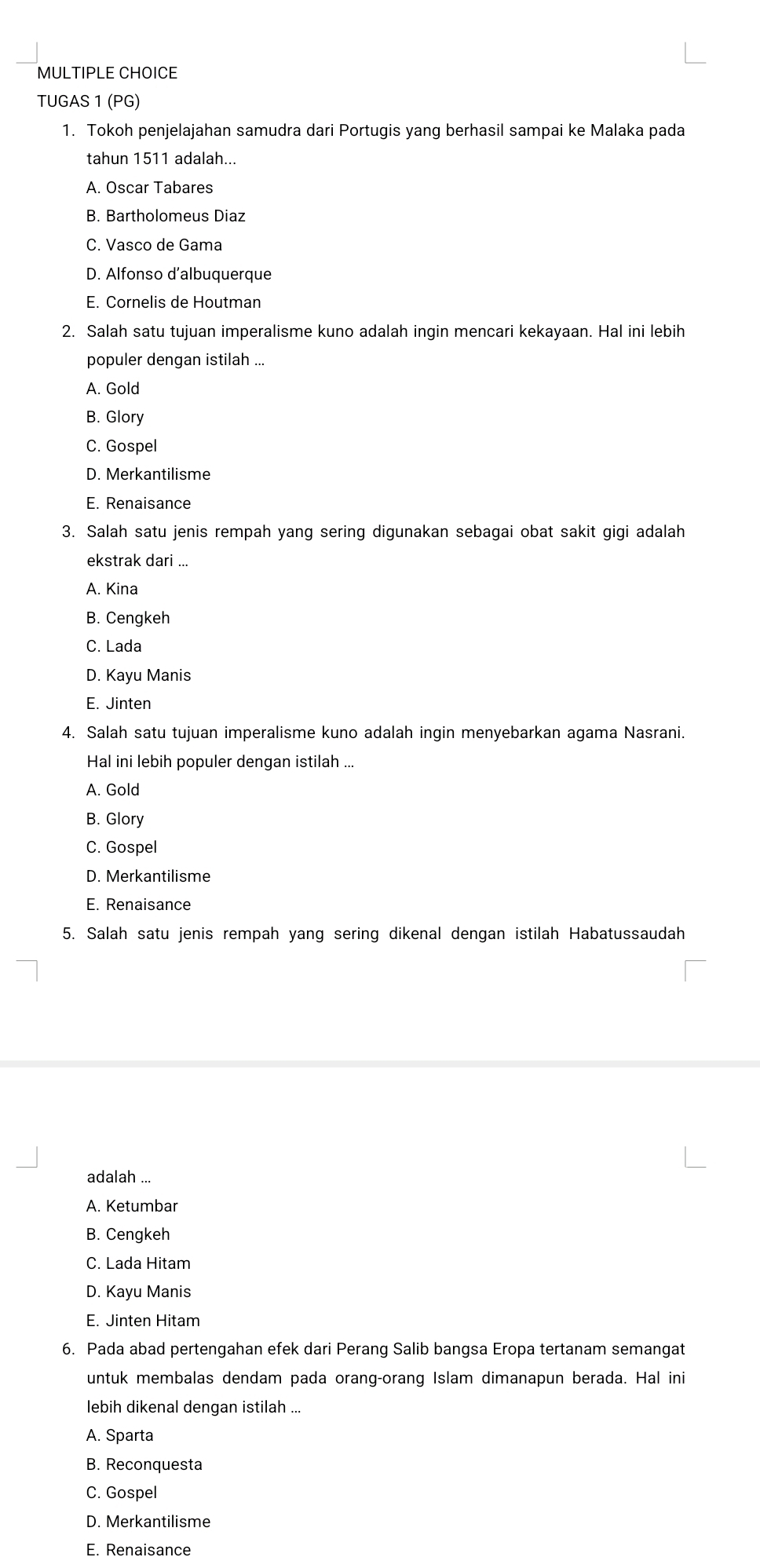 TUGAS 1 (PG)
1. Tokoh penjelajahan samudra dari Portugis yang berhasil sampai ke Malaka pada
tahun 1511 adalah...
A. Oscar Tabares
B. Bartholomeus Diaz
C. Vasco de Gama
D. Alfonso d’albuquerque
E. Cornelis de Houtman
2. Salah satu tujuan imperalisme kuno adalah ingin mencari kekayaan. Hal ini lebih
populer dengan istilah ...
A. Gold
B. Glory
C. Gospel
D. Merkantilisme
E. Renaisance
3. Salah satu jenis rempah yang sering digunakan sebagai obat sakit gigi adalah
ekstrak dari ...
A. Kina
B. Cengkeh
C. Lada
D. Kayu Manis
E. Jinten
4. Salah satu tujuan imperalisme kuno adalah ingin menyebarkan agama Nasrani.
Hal ini lebih populer dengan istilah ...
A. Gold
B. Glory
C. Gospel
D. Merkantilisme
E. Renaisance
5. Salah satu jenis rempah yang sering dikenal dengan istilah Habatussaudah
adalah ...
A. Ketumbar
B. Cengkeh
C. Lada Hitam
D. Kayu Manis
E. Jinten Hitam
6. Pada abad pertengahan efek dari Perang Salib bangsa Eropa tertanam semangat
untuk membalas dendam pada orang-orang Islam dimanapun berada. Hal ini
lebih dikenal dengan istilah ...
A. Sparta
B. Reconquesta
C. Gospel
D. Merkantilisme
E. Renaisance