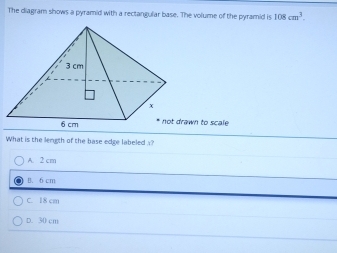 The diagram shows a pyramid with a rectangular base. The volume of the pyramid is 108cm^3. 
awn to scale
What is the length of the base edge labeled ?
A. 2 cm
B. 6 cm
C. 18 cm
D. 30 cm