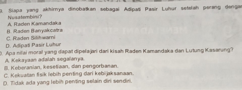 Siapa yang akhimya dinobatkan sebagai Adipati Pasir Luhur setelah perang dengar
Nusatembini?
A Raden Kamandaka
B. Raden Banyakcatra
C. Raden Silihwari
D. Adipati Pasir Luhur
. Apa nilai moral yang dapat dipelajari dari kisah Raden Kamandaka dan Lutung Kasarung?
A. Kekayaan adalah segalanya.
B. Keberanian, kesetiaan, dan pengorbanan.
C. Kekuatan fisik lebih penting dari kebijaksanaan.
D. Tidak ada yang lebih penting selain diri sendiri.