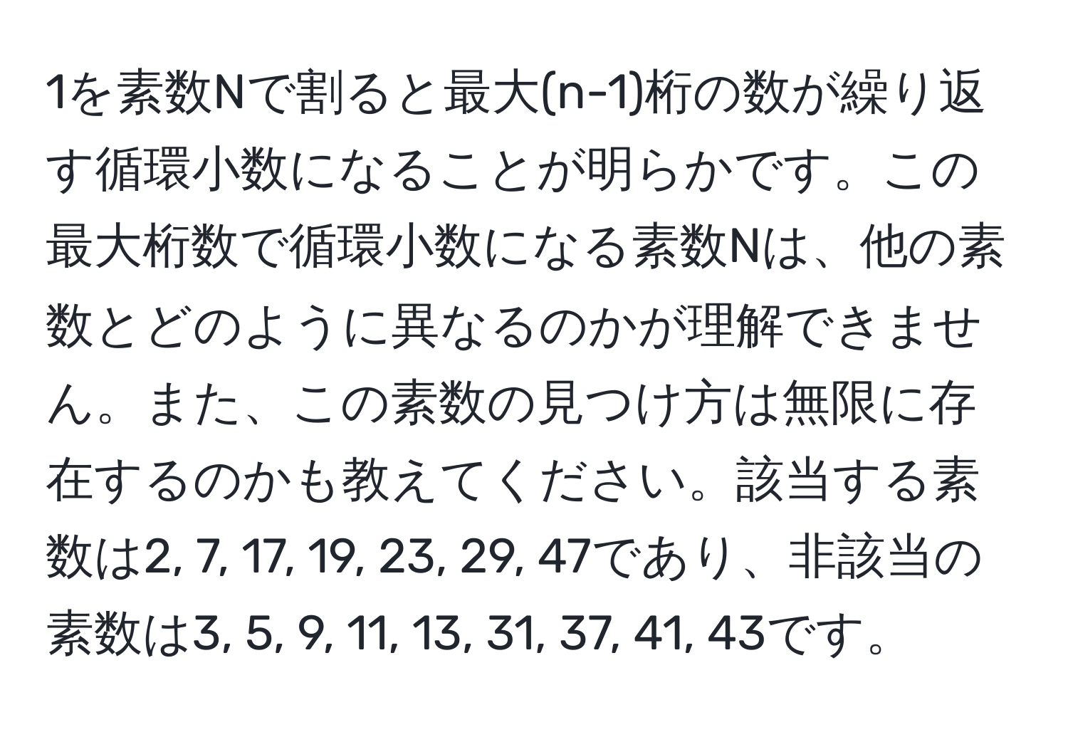 1を素数Nで割ると最大(n-1)桁の数が繰り返す循環小数になることが明らかです。この最大桁数で循環小数になる素数Nは、他の素数とどのように異なるのかが理解できません。また、この素数の見つけ方は無限に存在するのかも教えてください。該当する素数は2, 7, 17, 19, 23, 29, 47であり、非該当の素数は3, 5, 9, 11, 13, 31, 37, 41, 43です。